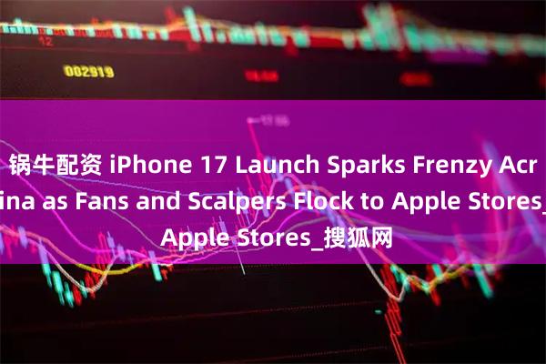 锅牛配资 iPhone 17 Launch Sparks Frenzy Across China as Fans and Scalpers Flock to Apple Stores_搜狐网
