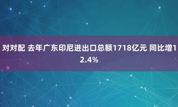 对对配 去年广东印尼进出口总额1718亿元 同比增12.4%