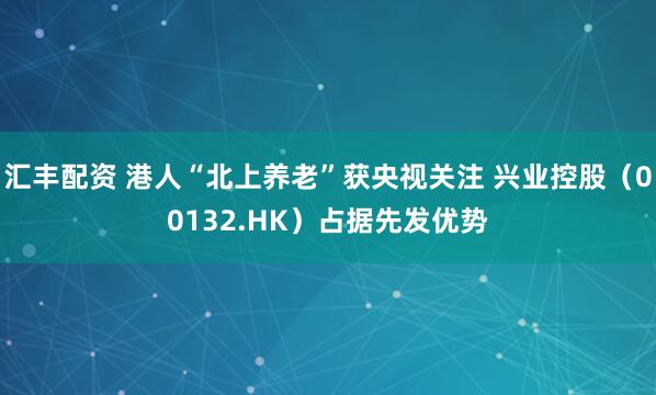 汇丰配资 港人“北上养老”获央视关注 兴业控股(00132.HK)占据先发优势