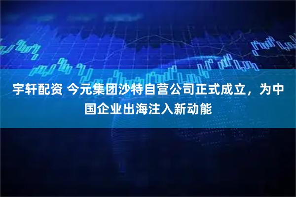 宇轩配资 今元集团沙特自营公司正式成立,为中国企业出海注入新动能