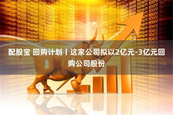 配股宝 回购计划丨这家公司拟以2亿元-3亿元回购公司股份