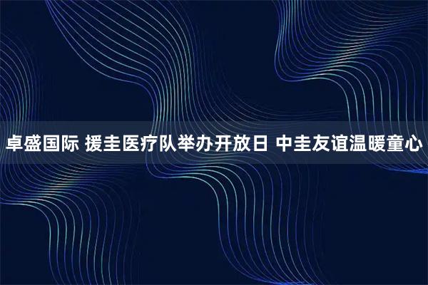 卓盛国际 援圭医疗队举办开放日 中圭友谊温暖童心