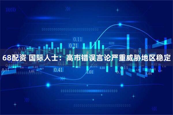 68配资 国际人士：高市错误言论严重威胁地区稳定