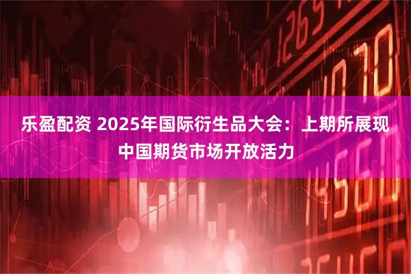 乐盈配资 2025年国际衍生品大会：上期所展现中国期货市场开放活力