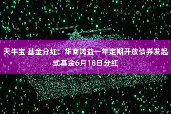 天牛宝 基金分红：华商鸿益一年定期开放债券发起式基金6月18日分红