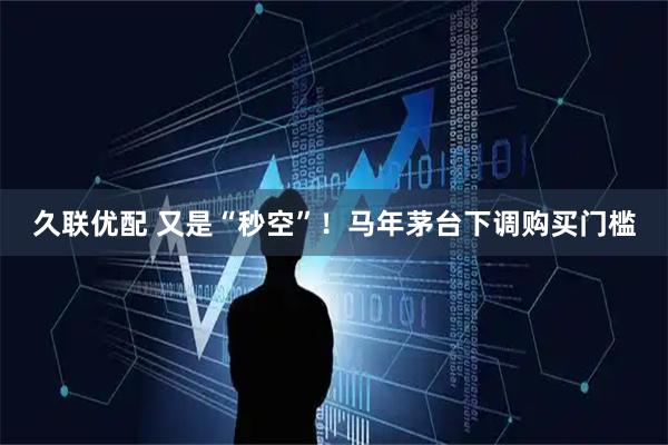 久联优配 又是“秒空”！马年茅台下调购买门槛