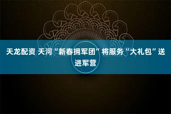 天龙配资 天河“新春拥军团”将服务“大礼包”送进军营