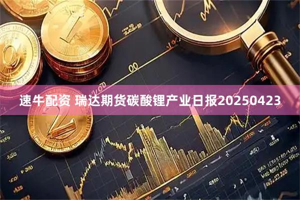 速牛配资 瑞达期货碳酸锂产业日报20250423
