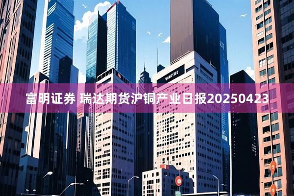 富明证券 瑞达期货沪铜产业日报20250423