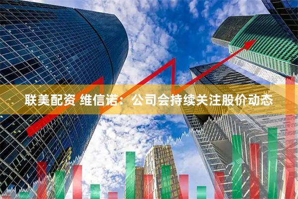 联美配资 维信诺：公司会持续关注股价动态