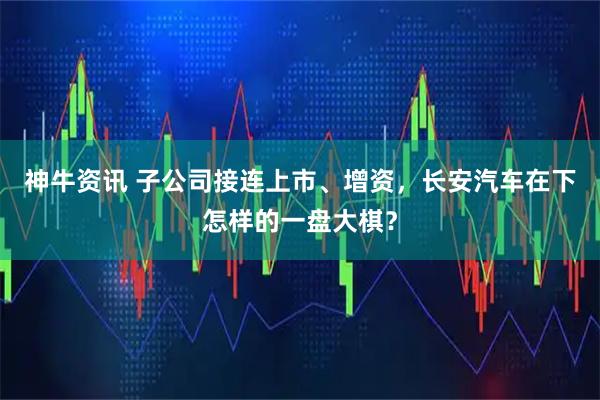 神牛资讯 子公司接连上市、增资，长安汽车在下怎样的一盘大棋？