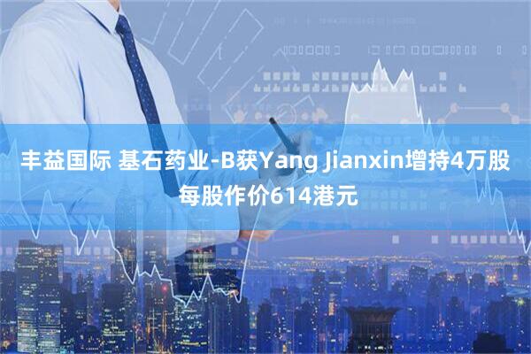 丰益国际 基石药业-B获Yang Jianxin增持4万股 每股作价614港元