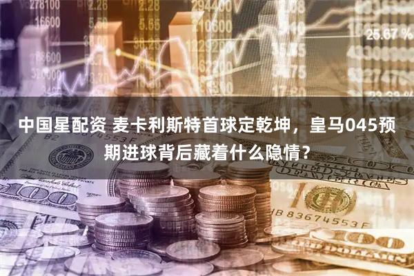 中国星配资 麦卡利斯特首球定乾坤,皇马045预期进球背后藏着什么隐情?
