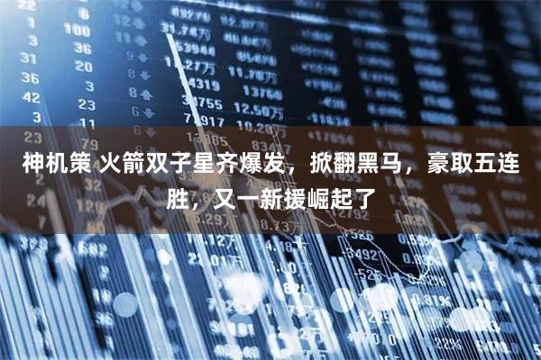 神机策 火箭双子星齐爆发,掀翻黑马,豪取五连胜,又一新援崛起了