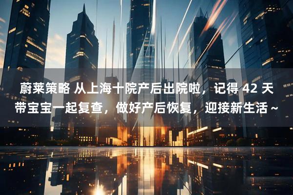 蔚莱策略 从上海十院产后出院啦,记得 42 天带宝宝一起复查,做好产后恢复,迎接新生活~