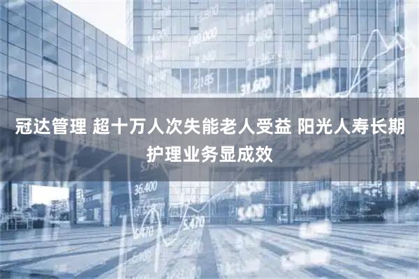 冠达管理 超十万人次失能老人受益 阳光人寿长期护理业务显成效