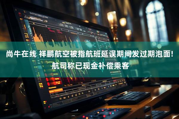 尚牛在线 祥鹏航空被指航班延误期间发过期泡面! 航司称已现金补偿乘客
